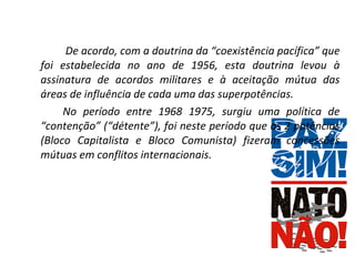  De acordo, com a doutrina da “coexistência pacífica” que foi estabelecida no ano de 1956, esta doutrina levou à assinatura de acordos militares e à aceitação mútua das áreas de influência de cada uma das superpotências. No período entre 1968 1975, surgiu uma política de “contenção” (“détente”), foi neste período que as 2 potências (Bloco Capitalista e Bloco Comunista) fizeram concessões mútuas em conflitos internacionais. 