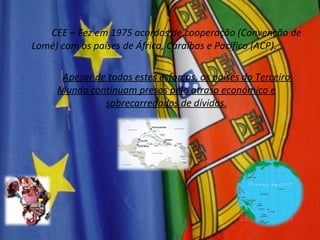 CEE – Fez em 1975 acordos de cooperação (Convenção de Lomé) com os países de África, Caraíbas e Pacífico (ACP). Apesar de todos estes esforços, os países do Terceiro Mundo continuam presos pelo atraso económico e sobrecarregados de dívidas. 