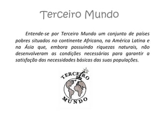 Terceiro Mundo Entende-se por Terceiro Mundo um conjunto de países pobres situados no continente Africano, na América Latina e na Ásia que, embora possuindo riquezas naturais, não desenvolveram as condições necessárias para garantir a satisfação das necessidades básicas das suas populações. 