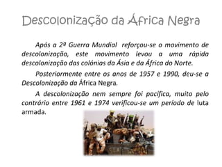 Descolonização da África Negra Após a 2ª Guerra Mundial  reforçou-se o movimento de descolonização, este movimento levou a uma rápida descolonização das colónias da Ásia e da África do Norte.  Posteriormente entre os anos de 1957 e 1990, deu-se a Descolonização da  África Negra . A descolonização nem sempre foi pacífica, muito pelo contrário entre 1961 e 1974 verificou-se um período de  luta armada . 