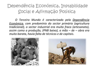 Dependência Económica, Instabilidade Social e Afirmação Política  O Terceiro Mundo é caracterizado pela  Dependência Económica , com predomínio do sector primário (agricultura tradicional), o sector industrial era muito fraco (artesanato), assim como a produção, (PNB baixo), a mão – de – obra era muito barata, havia falta de técnicos e de capitais. 