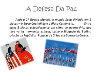 A Defesa Da Paz Após a 2º Guerra Mundial o mundo ficou dividido em 2 blocos – o  Bloco Capitalista  e o  Bloco Comunista.   Entre estes 2 blocos estabeleceu-se um clima de guerra Fria, que teve vários momentos críticos, como o  Bloqueio de Berlim, criação da República  Popular da China e a Guerra da Coreia. 