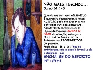 NÃO MAIS FUGINDO...
Salmo 61:1-8
Quando nos sentimos AFLINGIDO
E queremos desaparecer,a nossa
ADICÇÃO pode nos ajudar a nos
Sentirmos FORTES,SEGUROS,
ATRAENTES,PODEROSOS E
FELIZES.Podemos MUDAR O
FÓCO de atenção, entregar a
Nossa vida a Deus e vez de
Retornar aos ESCONDERIJOS
Do passado.
Paulo disse: EF 5:18; “não se
embriaguem,pois a bebida levará vocês
a desgraça, mas
ENCHA-SE DO ESPIRITO
DE DEUS!
 
