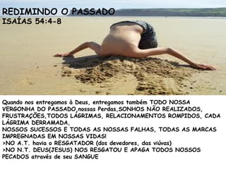Quando nos entregamos à Deus, entregamos também TODO NOSSA
VERGONHA DO PASSADO,nossas Perdas,SONHOS NÃO REALIZADOS,
FRUSTRAÇÕES,TODOS LÁGRIMAS, RELACIONAMENTOS ROMPIDOS, CADA
LÁGRIMA DERRAMADA,
NOSSOS SUCESSOS E TODAS AS NOSSAS FALHAS, TODAS AS MARCAS
IMPREGNADAS EM NOSSAS VIDAS!
>NO A.T. havia o RESGATADOR (dos devedores, das viúvas)
>NO N.T. DEUS(JESUS) NOS RESGATOU E APAGA TODOS NOSSOS
PECADOS através de seu SANGUE
REDIMINDO O PASSADO
ISAÍAS 54:4-8
 