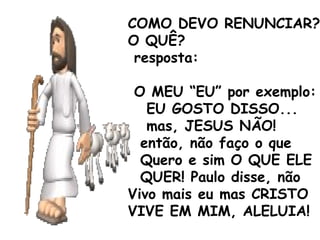 COMO DEVO RENUNCIAR?
O QUÊ?
resposta:
O MEU “EU” por exemplo:
EU GOSTO DISSO...
mas, JESUS NÃO!
então, não faço o que
Quero e sim O QUE ELE
QUER! Paulo disse, não
Vivo mais eu mas CRISTO
VIVE EM MIM, ALELUIA!
 
