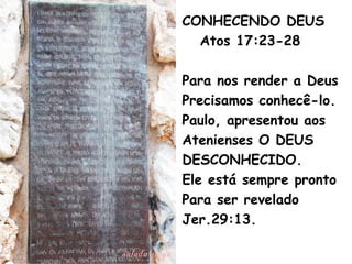 CONHECENDO DEUS
Atos 17:23-28
Para nos render a Deus
Precisamos conhecê-lo.
Paulo, apresentou aos
Atenienses O DEUS
DESCONHECIDO.
Ele está sempre pronto
Para ser revelado
Jer.29:13.
 