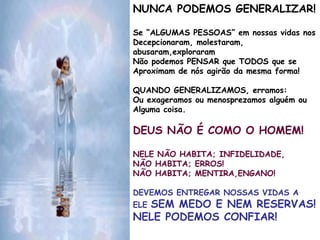 NUNCA PODEMOS GENERALIZAR!
Se “ALGUMAS PESSOAS” em nossas vidas nos
Decepcionaram, molestaram,
abusaram,exploraram
Não podemos PENSAR que TODOS que se
Aproximam de nós agirão da mesma forma!
QUANDO GENERALIZAMOS, erramos:
Ou exageramos ou menosprezamos alguém ou
Alguma coisa.
DEUS NÃO É COMO O HOMEM!
NELE NÃO HABITA; INFIDELIDADE,
NÃO HABITA; ERROS!
NÃO HABITA; MENTIRA,ENGANO!
DEVEMOS ENTREGAR NOSSAS VIDAS A
ELE SEM MEDO E NEM RESERVAS!
NELE PODEMOS CONFIAR!
 