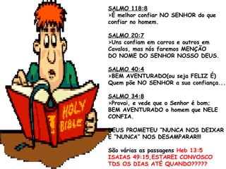 SALMO 118:8
>É melhor confiar NO SENHOR do que
confiar no homem.
SALMO 20:7
>Uns confiam em carros e outros em
Cavalos, mas nós faremos MENÇÃO
DO NOME DO SENHOR NOSSO DEUS.
SALMO 40:4
>BEM AVENTURADO(ou seja FELIZ É)
Quem põe NO SENHOR a sua confiança...
SALMO 34:8
>Provai, e vede que o Senhor é bom;
BEM AVENTURADO o homem que NELE
CONFIA.
DEUS PROMETEU “NUNCA NOS DEIXAR
E “NUNCA” NOS DESAMPARAR!!!
São várias as passagens Heb 13:5
ISAIAS 49:15,ESTAREI CONVOSCO
TDS OS DIAS ATÉ QUANDO?????
 