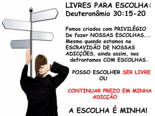 LIVRES PARA ESCOLHA:
Deuteronômio 30:15-20
Fomos criados com PRIVILÉGIO
De fazer NOSSAS ESCOLHAS...
Mesmo quando estamos na
ESCRAVIDÃO DE NOSSAS
ADICÇÕES, ainda assim, nos
defrontamos COM ESCOLHAS.
POSSO ESCOLHER SER LIVRE
OU
CONTINUAR PREZO EM MINHA
ADICÇÃO
A ESCOLHA É MINHA!
 