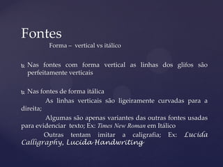 Fontes
          Forma – vertical vs itálico


   Nas fontes com forma vertical as linhas dos glifos são
    perfeitamente verticais

 Nas fontes de forma itálica
         As linhas verticais são ligeiramente curvadas para a
direita;
         Algumas são apenas variantes das outras fontes usadas
para evidenciar texto; Ex: Times New Roman em Itálico
         Outras tentam imitar a caligrafia; Ex: Lucida
Calligraphy, Lucida Handwriting
 