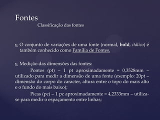 Fontes
            Classificação das fontes



   O conjunto de variações de uma fonte (normal, bold, itálico) é
    também conhecido como Família de Fontes.

 Medição das dimensões das fontes:
        Pontos (pt) – 1 pt aproximadamente = 0,3528mm –
utilizado para medir a dimensão de uma fonte (exemplo: 20pt –
dimensão do corpo do caracter, altura entre o topo do mais alto
e o fundo do mais baixo);
        Picas (pc) – 1 pc aproximadamente = 4,2333mm – utiliza-
se para medir o espaçamento entre linhas;
 