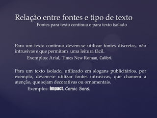 Relação entre fontes e tipo de texto
          Fontes para texto contínuo e para texto isolado



Para um texto contínuo devem-se utilizar fontes discretas, não
intrusivas e que permitam uma leitura fácil.
      Exemplos: Arial, Times New Roman, Calibri.

Para um texto isolado, utilizado em slogans publicitários, por
exemplo, devem-se utilizar fontes intrusivas, que chamem a
atenção, que sejam decorativas ou ornamentais.
      Exemplos: Impact, Comic Sans.
 