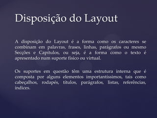 Disposição do Layout

A disposição do Layout é a forma como os caracteres se
combinam em palavras, frases, linhas, parágrafos ou mesmo
Secções e Capítulos, ou seja, é a forma como o texto é
apresentado num suporte físico ou virtual.

Os suportes em questão têm uma estrutura interna que é
composta por alguns elementos importantíssimos, tais como
cabeçalhos, rodapés, títulos, parágrafos, listas, referências,
índices.
 