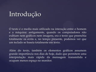 Introdução

O texto é o media mais utilizado na interação entre o homem
e a máquina: antigamente, quando os computadores não
exibiam nem gráficos nem imagens, era o texto que preenchia
totalmente os ecrãs e, no tempo presente, podemos ver que
um teclado se baseia totalmente em texto.

Além do texto, também os elementos gráficos assumem
grande importância nos dias de hoje, dado que permitem uma
interpretação mais rápida da mensagem transmitida e
ocupam menos espaço no monitor.
 