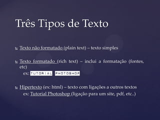 Três Tipos de Texto

   Texto não formatado (plain text) – texto simples

   Texto formatado (rich text) – inclui a formatação (fontes,
    etc)
      ex: Tutorial Photoshop

   Hipertexto (ex: html) – texto com ligações a outros textos
     ex: Tutorial Photoshop (ligação para um site, pdf, etc..)
 