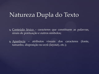 Natureza Dupla do Texto

   Conteúdo léxico – caracteres que constituem as palavras,
    sinais de pontuação e outros símbolos;

   Aparência – atributos visuais dos caracteres (fonte,
    tamanho, disposição no ecrã (layout), etc.);
 