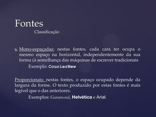 Fontes
           Classificação


   Mono-espaçadas: nestas fontes, cada cara ter ocupa o
    mesmo espaço na horizontal, independentemente da sua
    forma (à semelhança das máquinas de escrever tradicionais
        Exemplo: CourierNew

Proporcionais: nestas fontes, o espaço ocupado depende da
largura da forme. O texto produzido por estas fontes é mais
legível que o das anteriores.
       Exemplos: Garamond,            e Arial.
 