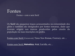 Fontes
         Forma – com e sem Serif



Os Serif são pequenos traços acrescentados na extremidade dos
glifos e também são designados por fontes tomanas, dado que
tiveram origem nas marcas produzidas pelos cinzéis da
população na suas inscrições em pedra.

Fontes com Serif: Garamond, Times New Roman, Century, etc…

Fontes sem Serif:         , Arial, Lucida, etc…
 
