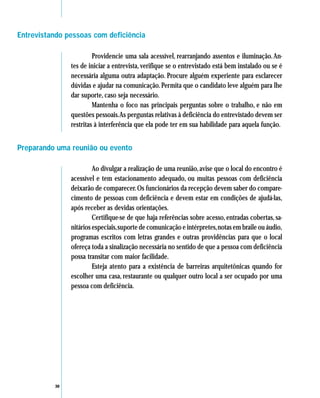 Entrevistando pessoas com deficiência

                        Providencie uma sala acessível, rearranjando assentos e iluminação. An-
               tes de iniciar a entrevista, verifique se o entrevistado está bem instalado ou se é
               necessária alguma outra adaptação. Procure alguém experiente para esclarecer
               dúvidas e ajudar na comunicação. Permita que o candidato leve alguém para lhe
               dar suporte, caso seja necessário.
                        Mantenha o foco nas principais perguntas sobre o trabalho, e não em
               questões pessoais.As perguntas relativas à deficiência do entrevistado devem ser
               restritas à interferência que ela pode ter em sua habilidade para aquela função.


Preparando uma reunião ou evento

                        Ao divulgar a realização de uma reunião, avise que o local do encontro é
               acessível e tem estacionamento adequado, ou muitas pessoas com deficiência
               deixarão de comparecer. Os funcionários da recepção devem saber do compare-
               cimento de pessoas com deficiência e devem estar em condições de ajudá-las,
               após receber as devidas orientações.
                        Certifique-se de que haja referências sobre acesso, entradas cobertas, sa-
               nitários especiais, suporte de comunicação e intérpretes, notas em braile ou áudio,
               programas escritos com letras grandes e outras providências para que o local
               ofereça toda a sinalização necessária no sentido de que a pessoa com deficiência
               possa transitar com maior facilidade.
                        Esteja atento para a existência de barreiras arquitetônicas quando for
               escolher uma casa, restaurante ou qualquer outro local a ser ocupado por uma
               pessoa com deficiência.




          30
 
