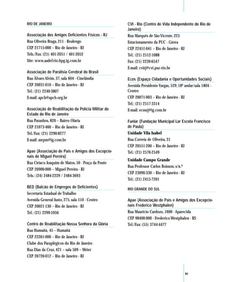 RIO DE JANEIRO                                      CVI - Rio (Centro de Vida Independente do Rio de
                                                    Janeiro)
Associação dos Amigos Deficientes Físicos - RJ      Rua Marquês de São Vicente, 225
Rua Oliveira Braga, 211 - Realengo                  Estacionamento da PUC - Gávea
CEP 21715-000 – Rio de Janeiro - RJ                 CEP 22451-041 – Rio de Janeiro - RJ
Tels./Fax: (21) 401-2051 / 401-2052                 Tel.: (21) 2512-1088
Site: www.aadef-rio.hpg.ig.com.br                   Fax: (21) 2239-6547
                                                    E-mail: cvirj@cvi.puc-rio.br
Associação de Paralisia Cerebral do Brasil
Rua Álvaro Alvim, 37, sala 604 - Cinelândia         Ecos (Espaço Cidadania e Oportunidades Sociais)
CEP 20031-010 – Rio de Janeiro - RJ                 Avenida Presidente Vargas, 529; 18º andar/sala 1804 -
Tel.: (21) 2240-3807                                Centro
E-mail: apcb@apcb.org.br                            CEP 20071-003 – Rio de Janeiro - RJ
                                                    Tel.: (21) 2517-3314
Associação de Reabilitação da Polícia Militar do    E-mail: ecosrj@ig.com.br
Estado do Rio de Janeiro
Rua Paranhos, 820 – Bairro Olaria                   Funlar (Fundação Municipal Lar Escola Francisco
CEP 21073-460 – Rio de Janeiro - RJ                 de Paula)
Tel./Fax: (21) 2290-8277                            Unidade Vila Isabel
E-mail: asrpm@ig.com.br                             Rua Correia de Oliveira, 21
                                                    CEP 20551-200 – Rio de Janeiro - RJ
Apae (Associação de Pais e Amigos dos Excepcio-     Tel.: (21) 2576-2549
nais de Miguel Pereira)
                                                    Unidade Campo Grande
Rua Ciríaco Joaquim de Matos, 50 - Praça da Ponte
                                                    Rua Professor Carlos Boisson, s/n.º
CEP 26900-000 – Miguel Pereira - RJ
                                                    CEP 23090-330 – Rio de Janeiro - RJ
Tels.: (24) 2484-2229 / 2484-3693
                                                    Tel.: (21) 2415-7201
BED (Balcão de Empregos de Deficientes)             RIO GRANDE DO SUL
Secretaria Estadual de Trabalho
Avenida General Justo, 275, sala 110 - Centro       Apae (Associação de Pais e Amigos dos Excepcio-
CEP 20021-130 – Rio de Janeiro - RJ                 nais Frederico Westphalen)
Tel.: (21) 2299-1056                                Rua Maurício Cardozo, 1600 - Aparecida
                                                    CEP 98400-000 - Frederico Westphalen - RS
Centro de Reabilitação Nossa Senhora da Glória      Tel./Fax: (55) 3744-4477
Rua Humaitá, 45 – Humaitá
CEP 22261-000 – Rio de Janeiro - RJ
Clube dos Paraplégicos do Rio de Janeiro
Rua Dias da Cruz, 421 – sala 509 – Méier
CEP 20720-012 – Rio de Janeiro - RJ


                                                                                          61
 