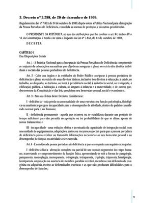 3. Decreto nº 3.298, de 20 de dezembro de 1999.
Regulamenta a Lei nº 7.853, de 24 de outubro de 1989, dispõe sobre a Política Nacional para a Integração
da Pessoa Portadora de Deficiência, consolida as normas de proteção, e dá outras providências.

       O PRESIDENTE DA REPÚBLICA, no uso das atribuições que lhe confere o art. 84, incisos IV e
VI, da Constituição, e tendo em vista o disposto na Lei nº 7.853, de 24 de outubro de 1989,
      D E C R E T A:

CAPÍTULO I
Das Disposições Gerais

      Art. 1 - A Política Nacional para a Integração da Pessoa Portadora de Deficiência compreende
o conjunto de orientações normativas que objetivam assegurar o pleno exercício dos direitos indivi-
duais e sociais das pessoas portadoras de deficiência.
       Art. 2 - Cabe aos órgãos e às entidades do Poder Público assegurar à pessoa portadora de
deficiência o pleno exercício de seus direitos básicos, inclusive dos direitos à educação, à saúde, ao
trabalho, ao desporto, ao turismo, ao lazer, à previdência social, à assistência social, ao transporte, à
edificação pública, à habitação, à cultura, ao amparo à infância e à maternidade, e de outros que,
decorrentes da Constituição e das leis, propiciem seu bem-estar pessoal, social e econômico.
      Art. 3 - Para os efeitos deste Decreto, considera-se:
      I - deficiência - toda perda ou anormalidade de uma estrutura ou função psicológica, fisiológi-
ca ou anatômica que gere incapacidade para o desempenho de atividade, dentro do padrão conside-
rado normal para o ser humano;
     II - deficiência permanente - aquela que ocorreu ou se estabilizou durante um período de
tempo suficiente para não permitir recuperação ou ter probabilidade de que se altere, apesar de
novos tratamentos; e
      III - incapacidade - uma redução efetiva e acentuada da capacidade de integração social, com
necessidade de equipamentos, adaptações, meios ou recursos especiais para que a pessoa portadora
de deficiência possa receber ou transmitir informações necessárias ao seu bem-estar pessoal e ao
desempenho de função ou atividade a ser exercida.
      Art. 4 - É considerada pessoa portadora de deficiência a que se enquadra nas seguintes categorias:
      I - deficiência física - alteração completa ou parcial de um ou mais segmentos do corpo huma-
no, acarretando o comprometimento da função física, apresentando-se sob a forma de paraplegia,
paraparesia, monoplegia, monoparesia, tetraplegia, tetraparesia, triplegia, triparesia, hemiplegia,
hemiparesia, amputação ou ausência de membro, paralisia cerebral, membros com deformidade con-
gênita ou adquirida, exceto as deformidades estéticas e as que não produzam dificuldades para o
desempenho de funções;




                                                                                                            71
 