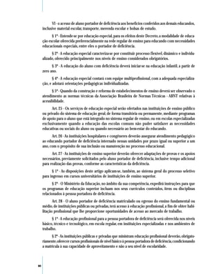 VI - o acesso de aluno portador de deficiência aos benefícios conferidos aos demais educandos,
     inclusive material escolar, transporte, merenda escolar e bolsas de estudo.
           § 1º - Entende-se por educação especial, para os efeitos deste Decreto, a modalidade de educa-
     ção escolar oferecida preferencialmente na rede regular de ensino para educando com necessidades
     educacionais especiais, entre eles o portador de deficiência.
           § 2º - A educação especial caracteriza-se por constituir processo flexível, dinâmico e individu-
     alizado, oferecido principalmente nos níveis de ensino considerados obrigatórios.
           § 3º - A educação do aluno com deficiência deverá iniciar-se na educação infantil, a partir de
     zero ano.
            § 4º - A educação especial contará com equipe multiprofissional, com a adequada especializa-
     ção, e adotará orientações pedagógicas individualizadas.
           § 5º - Quando da construção e reforma de estabelecimentos de ensino deverá ser observado o
     atendimento as normas técnicas da Associação Brasileira de Normas Técnicas - ABNT relativas à
     acessibilidade.
           Art. 25 - Os serviços de educação especial serão ofertados nas instituições de ensino público
     ou privado do sistema de educação geral, de forma transitória ou permanente, mediante programas
     de apoio para o aluno que está integrado no sistema regular de ensino, ou em escolas especializadas
     exclusivamente quando a educação das escolas comuns não puder satisfazer as necessidades
     educativas ou sociais do aluno ou quando necessário ao bem-estar do educando.
           Art. 26 - As instituições hospitalares e congêneres deverão assegurar atendimento pedagógico
     ao educando portador de deficiência internado nessas unidades por prazo igual ou superior a um
     ano, com o propósito de sua inclusão ou manutenção no processo educacional.
           Art. 27 - As instituições de ensino superior deverão oferecer adaptações de provas e os apoios
     necessários, previamente solicitados pelo aluno portador de deficiência, inclusive tempo adicional
     para realização das provas, conforme as características da deficiência.
           § 1º - As disposições deste artigo aplicam-se, também, ao sistema geral do processo seletivo
     para ingresso em cursos universitários de instituições de ensino superior.
            § 2º - O Ministério da Educação, no âmbito da sua competência, expedirá instruções para que
     os programas de educação superior incluam nos seus currículos conteúdos, itens ou disciplinas
     relacionados à pessoa portadora de deficiência.
            Art. 28 - O aluno portador de deficiência matriculado ou egresso do ensino fundamental ou
     médio, de instituições públicas ou privadas, terá acesso à educação profissional, a fim de obter habi-
     litação profissional que lhe proporcione oportunidades de acesso ao mercado de trabalho.
           § 1º - A educação profissional para a pessoa portadora de deficiência será oferecida nos níveis
     básico, técnico e tecnológico, em escola regular, em instituições especializadas e nos ambientes de
     trabalho.
           § 2º - As instituições públicas e privadas que ministram educação profissional deverão, obrigato-
     riamente, oferecer cursos profissionais de nível básico à pessoa portadora de deficiência, condicionando
     a matrícula à sua capacidade de aproveitamento e não a seu nível de escolaridade.



80
 