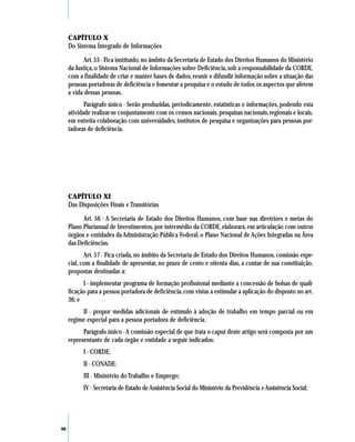 CAPÍTULO X
     Do Sistema Integrado de Informações

            Art. 55 - Fica instituído, no âmbito da Secretaria de Estado dos Direitos Humanos do Ministério
     da Justiça, o Sistema Nacional de Informações sobre Deficiência, sob a responsabilidade da CORDE,
     com a finalidade de criar e manter bases de dados, reunir e difundir informação sobre a situação das
     pessoas portadoras de deficiência e fomentar a pesquisa e o estudo de todos os aspectos que afetem
     a vida dessas pessoas.
            Parágrafo único - Serão produzidas, periodicamente, estatísticas e informações, podendo esta
     atividade realizar-se conjuntamente com os censos nacionais, pesquisas nacionais, regionais e locais,
     em estreita colaboração com universidades, institutos de pesquisa e organizações para pessoas por-
     tadoras de deficiência.




     CAPÍTULO XI
     Das Disposições Finais e Transitórias

           Art. 56 - A Secretaria de Estado dos Direitos Humanos, com base nas diretrizes e metas do
     Plano Plurianual de Investimentos, por intermédio da CORDE, elaborará, em articulação com outros
     órgãos e entidades da Administração Pública Federal, o Plano Nacional de Ações Integradas na Área
     das Deficiências.
            Art. 57 - Fica criada, no âmbito da Secretaria de Estado dos Direitos Humanos, comissão espe-
     cial, com a finalidade de apresentar, no prazo de cento e oitenta dias, a contar de sua constituição,
     propostas destinadas a:
           I - implementar programa de formação profissional mediante a concessão de bolsas de quali-
     ficação para a pessoa portadora de deficiência, com vistas a estimular a aplicação do disposto no art.
     36; e
          II - propor medidas adicionais de estímulo à adoção de trabalho em tempo parcial ou em
     regime especial para a pessoa portadora de deficiência.
           Parágrafo único - A comissão especial de que trata o caput deste artigo será composta por um
     representante de cada órgão e entidade a seguir indicados:
           I - CORDE;
           II - CONADE;
           III - Ministério do Trabalho e Emprego;
           IV - Secretaria de Estado de Assistência Social do Ministério da Previdência e Assistência Social;




90
 