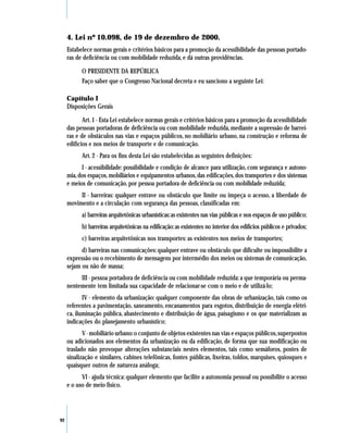 4. Lei nº 10.098, de 19 de dezembro de 2000.
     Estabelece normas gerais e critérios básicos para a promoção da acessibilidade das pessoas portado-
     ras de deficiência ou com mobilidade reduzida, e dá outras providências.

           O PRESIDENTE DA REPÚBLICA
           Faço saber que o Congresso Nacional decreta e eu sanciono a seguinte Lei:

     Capítulo I
     Disposições Gerais

            Art. 1 - Esta Lei estabelece normas gerais e critérios básicos para a promoção da acessibilidade
     das pessoas portadoras de deficiência ou com mobilidade reduzida, mediante a supressão de barrei-
     ras e de obstáculos nas vias e espaços públicos, no mobiliário urbano, na construção e reforma de
     edifícios e nos meios de transporte e de comunicação.
           Art. 2 - Para os fins desta Lei são estabelecidas as seguintes definições:
           I - acessibilidade: possibilidade e condição de alcance para utilização, com segurança e autono-
     mia, dos espaços, mobiliários e equipamentos urbanos, das edificações, dos transportes e dos sistemas
     e meios de comunicação, por pessoa portadora de deficiência ou com mobilidade reduzida;
          II - barreiras: qualquer entrave ou obstáculo que limite ou impeça o acesso, a liberdade de
     movimento e a circulação com segurança das pessoas, classificadas em:
           a) barreiras arquitetônicas urbanísticas: as existentes nas vias públicas e nos espaços de uso público;
           b) barreiras arquitetônicas na edificação: as existentes no interior dos edifícios públicos e privados;
           c) barreiras arquitetônicas nos transportes: as existentes nos meios de transportes;
           d) barreiras nas comunicações: qualquer entrave ou obstáculo que dificulte ou impossibilite a
     expressão ou o recebimento de mensagens por intermédio dos meios ou sistemas de comunicação,
     sejam ou não de massa;
          III - pessoa portadora de deficiência ou com mobilidade reduzida: a que temporária ou perma-
     nentemente tem limitada sua capacidade de relacionar-se com o meio e de utilizá-lo;
            IV - elemento da urbanização: qualquer componente das obras de urbanização, tais como os
     referentes a pavimentação, saneamento, encanamentos para esgotos, distribuição de energia elétri-
     ca, iluminação pública, abastecimento e distribuição de água, paisagismo e os que materializam as
     indicações do planejamento urbanístico;
            V - mobiliário urbano: o conjunto de objetos existentes nas vias e espaços públicos, superpostos
     ou adicionados aos elementos da urbanização ou da edificação, de forma que sua modificação ou
     traslado não provoque alterações substanciais nestes elementos, tais como semáforos, postes de
     sinalização e similares, cabines telefônicas, fontes públicas, lixeiras, toldos, marquises, quiosques e
     quaisquer outros de natureza análoga;
           VI - ajuda técnica: qualquer elemento que facilite a autonomia pessoal ou possibilite o acesso
     e o uso de meio físico.




92
 
