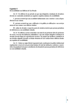 Capítulo V
Da Acessibilidade nos Edifícios de Uso Privado

      Art. 13 - Os edifícios de uso privado em que seja obrigatória a instalação de elevadores
deverão ser construídos atendendo aos seguintes requisitos mínimos de acessibilidade:
      I - percurso acessível que una as unidades habitacionais com o exterior e com as depen-
dências de uso comum;
     II - percurso acessível que una a edificação à via pública, às edificações e aos serviços
anexos de uso comum e aos edifícios vizinhos;
      III - cabine do elevador e respectiva porta de entrada acessíveis para pessoas portadoras
de deficiência ou com mobilidade reduzida.
      Art. 14 - Os edifícios a serem construídos com mais de um pavimento além do pavimento
de acesso, à exceção das habitações unifamiliares, e que não estejam obrigados à instalação de
elevador, deverão dispor de especificações técnicas e de projeto que facilitem a instalação de
um elevador adaptado, devendo os demais elementos de uso comum destes edifícios atender
aos requisitos de acessibilidade.
       Art. 15 - Caberá ao órgão federal responsável pela coordenação da política habitacional
regulamentar a reserva de um percentual mínimo do total das habitações, conforme a caracte-
rística da população local, para o atendimento da demanda de pessoas portadoras de deficiência
ou com mobilidade reduzida.




                                                                                                  95
 