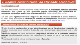 2. Regime constitucional da atividade econômica
Constituição Federal
Art. 173. Ressalvados os casos previstos nesta Constituição, a exploração direta de atividade
econômica pelo Estado só será permitida quando necessária aos imperativos da
segurança nacional ou a relevante interesse coletivo, conforme definidos em lei.
Art. 174. Como agente normativo e regulador da atividade econômica, o Estado exercerá,
na forma da lei, as funções de fiscalização, incentivo e planejamento, sendo este determinante
para o setor público e indicativo para o setor privado. (Vide Lei nº 13.874, de 2019)
Interferência estatal na ordem econômica
Poder de polícia mediante leis e atos administrativos para a fiscalização e regulação da
atividade econômica, sendo indicativo de atuação para o setor privado e determinante para o setor
público;
Atuação própria em casos excepcionas (segurança nacional ou a relevante interesse
coletivo mediante pessoas que cria com tal objetivo (Lei Federal n.º 13.303, de 30 de junho de
2016)
Incentivos à iniciativa privada com favores fiscais e fomento.
(BANDEIRA DE MELLO, 2014:810)
 