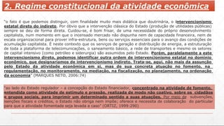 2. Regime constitucional da atividade econômica
“o fato é que podemos distinguir, com finalidade muito mais didática que doutrinária, o intervencionismo
estatal direto do indireto. Por óbvio que a intervenção clássica do Estado (produção de utilidades públicas)
sempre se deu de forma direta. Cuidou-se, é bom frisar, de uma necessidade do próprio desenvolvimento
capitalista, num momento em que o incensado mercado não dispunha nem de capacidade financeira, nem de
escala organizacional para prover infra-estrutura, bens ou serviços essenciais para o avanço das condições de
acumulação capitalista. É neste contexto que os serviços de geração e distribuição de energia, a estruturação
de toda a plataforma de telecomunicações, o saneamento básico, a rede de transportes e mesmo os setores
de capital intensivo (como petróleo e siderurgia) são assumidos pelo Estado. Porém, paralelamente a este
intervencionismo direto, podemos identificar outra ordem de intervencionismo estatal no domínio
econômico, que designaríamos de intervencionismo indireto. Trata-se, aqui, não mais da assunção
pelo Estado da atividade econômica em si, mas de sua concreta atuação no fomento, na
regulamentação, no monitoramento, na mediação, na fiscalização, no planejamento, na ordenação
da economia” (MARQUES NETO, 2006:74)
“ao lado do Estado regulador – a concepção do Estado financiador, concentrado na atividade de fomento,
entendida como atividade de estímulo e pressão, realizada de modo não coativo, sobre os cidadãos
e grupos sociais, para imprimir um determinado sentido a suas atuações. Por meio de subvenções,
isenções fiscais e créditos, o Estado não obriga nem impõe; oferece e necessita de colaboração do particular
para que a atividade fomentada seja levada a caso” (ORTIZ, 1999:290)
 