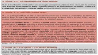Lei Federal n.º 9.637/98 (Organizações sociais e contrato de gestão)
Art. 1.º O Poder Executivo poderá qualificar como organizações sociais pessoas jurídicas de direito privado, sem fins lucrativos,
cujas atividades sejam dirigidas ao ensino, à pesquisa científica, ao desenvolvimento tecnológico, à proteção e
preservação do meio ambiente, à cultura e à saúde, atendidos aos requisitos previstos nesta Lei.
Lei Federal n.º 9.790/1999 (OSCIP e termo de parceria)
Art. 3.º A qualificação instituída por esta Lei, observado em qualquer caso, o princípio da universalização dos serviços, no
respectivo âmbito de atuação das Organizações, somente será conferida às pessoas jurídicas de direito privado, sem fins
lucrativos, cujos objetivos sociais tenham pelo menos uma das seguintes finalidades:
I - promoção da assistência social; II - promoção da cultura, defesa e conservação do patrimônio histórico e artístico; III -
promoção gratuita da educação, observando-se a forma complementar de participação das organizações de que trata esta Lei;
IV - promoção gratuita da saúde, observando-se a forma complementar de participação das organizações de que trata esta Lei;
V
- promoção da segurança alimentar e nutricional; VI - defesa, preservação e conservação do meio ambiente e promoção do
desenvolvimento sustentável; VII - promoção do voluntariado; VIII - promoção do desenvolvimento econômico e social e
combate à pobreza; IX - experimentação, não lucrativa, de novos modelos sócio-produtivos e de sistemas alternativos de
produção, comércio, emprego e crédito; X - promoção de direitos estabelecidos, construção de novos direitos e assessoria
jurídica gratuita de interesse suplementar; XI - promoção da ética, da paz, da cidadania, dos direitos humanos, da democracia e
de outros valores universais; XII - estudos e pesquisas, desenvolvimento de tecnologias alternativas, produção e divulgação
de informações e conhecimentos técnicos e científicos que digam respeito às atividades mencionadas neste artigo. XIII - estudos
e pesquisas para o desenvolvimento, a disponibilização e a implementação de tecnologias voltadas à mobilidade de pessoas, por
qualquer meio de transporte.
Lei Federal n.º 13.019/2014 (MROSC/Lei das Parcerias Voluntárias)
Art. 1.º Esta Lei institui normas gerais para as parcerias entre a administração pública e organizações da sociedade civil, em
regime de mútua cooperação, para a consecução de finalidades de interesse público e recíproco, mediante a execução de
atividades ou de projetos previamente estabelecidos em planos de trabalho inseridos em termos de colaboração, em termos de
fomento ou em acordos de cooperação.
 