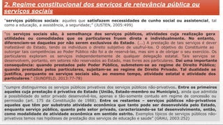 2. Regime constitucional dos serviços de relevância pública ou
serviços sociais
“serviços públicos sociais: aqueles que satisfazem necessidades de cunho social ou assistencial, tal
como a educação, a assistência, a seguridade;” (JUSTEN, 2005:499)
“os serviços sociais são, à semelhança dos serviços públicos, atividades cuja realização gera
utilidades ou comodidades que os particulares fruem direta e individualmente. No entanto,
diferenciam-se daqueles por não serem exclusivos do Estado. (...) A prestação de tais serviços é dever
inafastável do Estado, tendo os indivíduos o direito subjetivo de usufruí-los. O objetivo do Constituinte ao
outorgar tais competências ao Poder Público não foi a de reservá-las, mas sim a de obrigar o seu exercício. Os
particulares exploram os serviços independentemente de qualquer delegação estatal. Tais serviços se
desenvolvem, portanto, em setores não reservados ao Estado, mas livres aos particulares. Daí uma importante
consequência: quando prestados pelo Poder Público, submetem-se ao regime de Direito Público;
quando prestados pelos particulares, sujeitam-se ao regime de Direito Privado. Tal dualidade se
justifica, porquanto os serviços sociais são, ao mesmo tempo, atividade estatal e atividade dos
particulares.” (SUNDFELD, 2013:77-78)
“cumpre distinguirmos os serviços públicos privativos dos serviços públicos não-privativos. Entre os primeiros
aqueles cuja prestação é privativa do Estado (União, Estado-membro ou Município), ainda que admitida
a possibilidade do setor privado desenvolvê-los, apenas e tão-somente contudo em regime de concessão ou
permissão (art. 175 da Constituição de 1988). Entre os restantes – serviços públicos não-privativos
aqueles que têm por substrato atividade econômica que tanto pode ser desenvolvida pelo Estado,
enquanto serviço público, quanto pelo setor privado, caracterizando-se tal desenvolvimento, então,
como modalidade de atividade econômica em sentido estrito. Exemplos típicos de serviços públicos não-
privativos temos nas hipóteses de prestação dos serviços de educação e saúde” (GRAU, 2003:252)
 