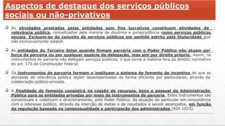 Aspectos de destaque dos serviços públicos
sociais ou não-privativos
 As atividades prestadas pelas entidades sem fins lucrativos constituem atividades de
relevância pública, conceituadas pela maioria da doutrina e jurisprudência como serviços públicos
sociais. Excluem-se do conceito de serviços públicos em sentido estrito pela titularidade que
não exclusivamente estatal.
 As entidades do Terceiro Setor quando firmam parceria com o Poder Público não atuam por
força da parceria ou por qualquer espécie de delegação, mas sim por direito próprio. Assim, os
instrumentos de parceria não delegam serviços públicos, o que torna a matéria fora do âmbito normativo
do art. 175 da Constituição Federal.
 Os instrumentos de parceria formam e instituem o sistema de fomento de incentivo de que as
atividade de relevância pública sejam desempenhadas de forma eficiente por particulares, através da
colaboração público-privada.
 A finalidade do fomento consistirá na cessão de recursos, bens e pessoal da Administração
Pública para as entidades privadas por meio de instrumentos de parceria. Estes instrumentos são
consensuais e viabilizam o direcionamento, pelo Poder Público, da atuação do particular em consonância
com o interesse público, através da inserção de metas e de resultados a serem alcançados, em função
da regulação baseada na consensualidade e participação dos administrados (ADI 1923).
 