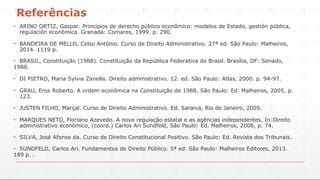 Referências
▪ ARINO ORTIZ, Gaspar. Princípios de derecho público econômico: modelos de Estado, gestión pública,
regulación económica. Granada: Comares, 1999. p. 290.
▪ BANDEIRA DE MELLO, Celso Antônio. Curso de Direito Administrativo. 27ª ed. São Paulo: Malheiros,
2014. 1119 p.
▪ BRASIL, Constituição (1988). Constituição da República Federativa do Brasil. Brasília, DF: Senado,
1988.
▪ DI PIETRO, Maria Sylvia Zanella. Direito administrativo. 12. ed. São Paulo: Atlas, 2000. p. 94-97.
▪ GRAU, Eros Roberto. A ordem econômica na Constituição de 1988, São Paulo: Ed. Malheiros, 2005, p.
123.
▪ JUSTEN FILHO, Marçal. Curso de Direito Administrativo. Ed. Saraiva, Rio de Janeiro, 2005.
▪ MARQUES NETO, Floriano Azevedo. A nova regulação estatal e as agências independentes, In:Direito
administrativo econômico, (coord.) Carlos Ari Sundfeld, São Paulo: Ed. Malheiros, 2006, p. 74.
▪ SILVA, José Afonso da. Curso de Direito Constitucional Positivo. São Paulo: Ed. Revista dos Tribunais.
▪ SUNDFELD, Carlos Ari. Fundamentos de Direito Público. 5ª ed. São Paulo: Malheiros Editores, 2013.
189 p. .
 
