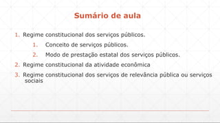 Sumário de aula
1. Regime constitucional dos serviços públicos.
1. Conceito de serviços públicos.
2. Modo de prestação estatal dos serviços públicos.
2. Regime constitucional da atividade econômica
3. Regime constitucional dos serviços de relevância pública ou serviços
sociais
 