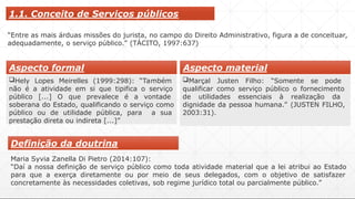 1.1. Conceito de Serviços públicos
“Entre as mais árduas missões do jurista, no campo do Direito Administrativo, figura a de conceituar,
adequadamente, o serviço público.” (TÁCITO, 1997:637)
Hely Lopes Meirelles (1999:298): “Também
não é a atividade em si que tipifica o serviço
público [...] O que prevalece é a vontade
soberana do Estado, qualificando o serviço como
público ou de utilidade pública, para a sua
prestação direta ou indireta [...]”
Marçal Justen Filho: “Somente se pode
qualificar como serviço público o fornecimento
de utilidades essenciais à realização da
dignidade da pessoa humana.” (JUSTEN FILHO,
2003:31).
Aspecto formal Aspecto material
Definição da doutrina
Maria Syvia Zanella Di Pietro (2014:107):
“Daí a nossa definição de serviço público como toda atividade material que a lei atribui ao Estado
para que a exerça diretamente ou por meio de seus delegados, com o objetivo de satisfazer
concretamente às necessidades coletivas, sob regime jurídico total ou parcialmente público.”
 