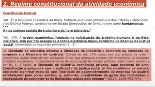 2. Regime constitucional da atividade econômica
Constituição Federal
“Art. 1º A República Federativa do Brasil, formada pela união indissolúvel dos Estados e Municípios
e do Distrito Federal, constitui-se em Estado Democrático de Direito e tem como fundamentos:
***
V - os valores sociais do trabalho e da livre iniciativa;”
“Art. 170. A ordem econômica, fundada na valorização do trabalho humano e na livre
iniciativa, tem por fim assegurar a todos existência digna, conforme os ditames da justiça
social, observados os seguintes princípios: (...)”
“A liberdade de iniciativa envolve a liberdade de indústria e comércio ou liberdade de
empresa e a liberdade de contrato. Consta do art. 170, como um dos esteios da ordem
econômica, assim como de seu parágrafo único, que assegura a todos o livre exercício de qualquer
atividade econômica, independentemente de autorização de órgãos públicos, salvo casos previstos
em lei. (...) Assim, a liberdade de iniciativa econômica privada, num contexto de uma
Constituição preocupada com a realização da justiça social (o fim condiciona os meios),
não pode significar mais do que ‘liberdade de desenvolvimento da empresa no quadro
estabelecido pelo poder público, e, portanto, possibilidade de gozar das facilidades e
necessidade de submeter-se às limitações postas pelo mesmo” (SILVA, 2009:793-794)
 