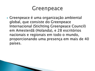    Greenpeace é uma organização ambiental
    global, que consiste do Greenpeace
    Internacional (Stichting Greenpeace Council)
    em Amesterdã (Holanda), e 28 escritórios
    nacionais e regionais em todo o mundo,
    proporcionando uma presença em mais de 40
    países.
 