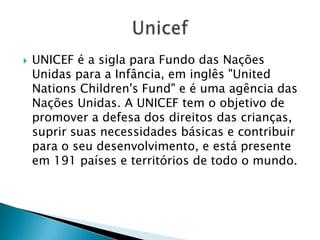    UNICEF é a sigla para Fundo das Nações
    Unidas para a Infância, em inglês "United
    Nations Children's Fund" e é uma agência das
    Nações Unidas. A UNICEF tem o objetivo de
    promover a defesa dos direitos das crianças,
    suprir suas necessidades básicas e contribuir
    para o seu desenvolvimento, e está presente
    em 191 países e territórios de todo o mundo.
 