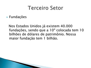    Fundações

    Nos Estados Unidos já existem 40.000
    fundações, sendo que a 10º colocada tem 10
    bilhões de dólares de patrimônio. Nossa
    maior fundação tem 1 bilhão.
 