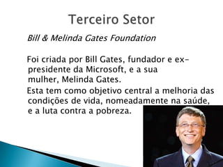 Bill & Melinda Gates Foundation

Foi criada por Bill Gates, fundador e ex-
presidente da Microsoft, e a sua
mulher, Melinda Gates.
Esta tem como objetivo central a melhoria das
condições de vida, nomeadamente na saúde,
e a luta contra a pobreza.
 