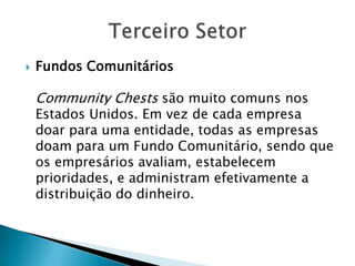    Fundos Comunitários

    Community Chests são muito comuns nos
    Estados Unidos. Em vez de cada empresa
    doar para uma entidade, todas as empresas
    doam para um Fundo Comunitário, sendo que
    os empresários avaliam, estabelecem
    prioridades, e administram efetivamente a
    distribuição do dinheiro.
 