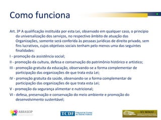 Como funciona
Art. 3º A qualificação instituída por esta Lei, observado em qualquer caso, o princípio
      da universalização dos serviços, no respectivo âmbito de atuação das
      Organizações, somente será conferida às pessoas jurídicas de direito privado, sem
      fins lucrativos, cujos objetivos sociais tenham pelo menos uma das seguintes
      finalidades:
I - promoção da assistência social;
II - promoção da cultura, defesa e conservação do patrimônio histórico e artístico;
III - promoção gratuita da educação, observando-se a forma complementar de
      participação das organizações de que trata esta Lei;
IV - promoção gratuita da saúde, observando-se a forma complementar de
      participação das organizações de que trata esta Lei;
V - promoção da segurança alimentar e nutricional;
VI - defesa, preservação e conservação do meio ambiente e promoção do
      desenvolvimento sustentável;
 