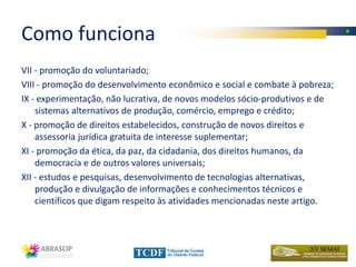 Como funciona
VII - promoção do voluntariado;
VIII - promoção do desenvolvimento econômico e social e combate à pobreza;
IX - experimentação, não lucrativa, de novos modelos sócio-produtivos e de
    sistemas alternativos de produção, comércio, emprego e crédito;
X - promoção de direitos estabelecidos, construção de novos direitos e
    assessoria jurídica gratuita de interesse suplementar;
XI - promoção da ética, da paz, da cidadania, dos direitos humanos, da
    democracia e de outros valores universais;
XII - estudos e pesquisas, desenvolvimento de tecnologias alternativas,
    produção e divulgação de informações e conhecimentos técnicos e
    científicos que digam respeito às atividades mencionadas neste artigo.
 