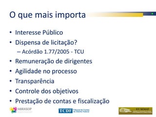 O que mais importa
• Interesse Público
• Dispensa de licitação?
    – Acórdão 1.77/2005 - TCU
•   Remuneração de dirigentes
•   Agilidade no processo
•   Transparência
•   Controle dos objetivos
•   Prestação de contas e fiscalização
 