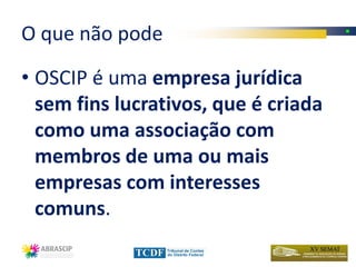O que não pode

• OSCIP é uma empresa jurídica
  sem fins lucrativos, que é criada
  como uma associação com
  membros de uma ou mais
  empresas com interesses
  comuns.
 