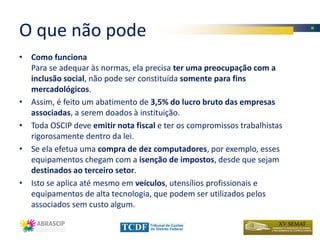 O que não pode
• Como funciona
  Para se adequar às normas, ela precisa ter uma preocupação com a
  inclusão social, não pode ser constituída somente para fins
  mercadológicos.
• Assim, é feito um abatimento de 3,5% do lucro bruto das empresas
  associadas, a serem doados à instituição.
• Toda OSCIP deve emitir nota fiscal e ter os compromissos trabalhistas
  rigorosamente dentro da lei.
• Se ela efetua uma compra de dez computadores, por exemplo, esses
  equipamentos chegam com a isenção de impostos, desde que sejam
  destinados ao terceiro setor.
• Isto se aplica até mesmo em veículos, utensílios profissionais e
  equipamentos de alta tecnologia, que podem ser utilizados pelos
  associados sem custo algum.
 