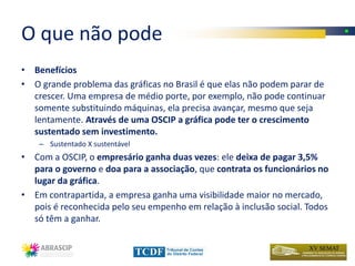 O que não pode
• Benefícios
• O grande problema das gráficas no Brasil é que elas não podem parar de
  crescer. Uma empresa de médio porte, por exemplo, não pode continuar
  somente substituindo máquinas, ela precisa avançar, mesmo que seja
  lentamente. Através de uma OSCIP a gráfica pode ter o crescimento
  sustentado sem investimento.
    – Sustentado X sustentável
• Com a OSCIP, o empresário ganha duas vezes: ele deixa de pagar 3,5%
  para o governo e doa para a associação, que contrata os funcionários no
  lugar da gráfica.
• Em contrapartida, a empresa ganha uma visibilidade maior no mercado,
  pois é reconhecida pelo seu empenho em relação à inclusão social. Todos
  só têm a ganhar.
 