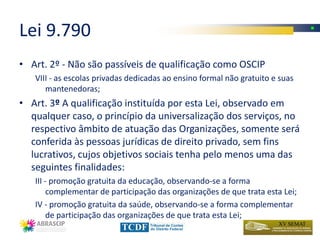 Lei 9.790
• Art. 2º - Não são passíveis de qualificação como OSCIP
   VIII - as escolas privadas dedicadas ao ensino formal não gratuito e suas
      mantenedoras;
• Art. 3º A qualificação instituída por esta Lei, observado em
  qualquer caso, o princípio da universalização dos serviços, no
  respectivo âmbito de atuação das Organizações, somente será
  conferida às pessoas jurídicas de direito privado, sem fins
  lucrativos, cujos objetivos sociais tenha pelo menos uma das
  seguintes finalidades:
   III - promoção gratuita da educação, observando-se a forma
        complementar de participação das organizações de que trata esta Lei;
   IV - promoção gratuita da saúde, observando-se a forma complementar
        de participação das organizações de que trata esta Lei;
 